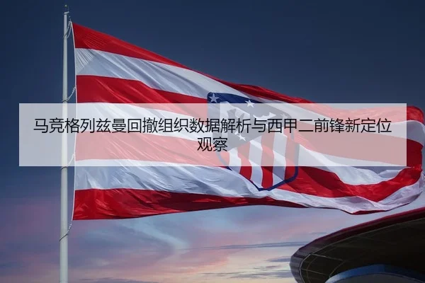 马竞格列兹曼回撤组织数据解析与西甲二前锋新定位观察