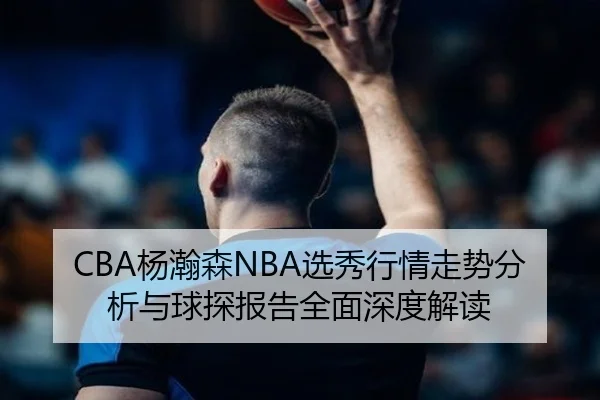 CBA杨瀚森NBA选秀行情走势分析与球探报告全面深度解读