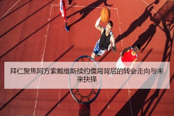 拜仁聚焦阿方索戴维斯续约僵局背后的转会走向与未来抉择