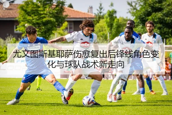 尤文图斯基耶萨伤愈复出后锋线角色变化与球队战术新走向