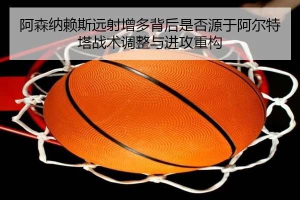 阿森纳赖斯远射增多背后是否源于阿尔特塔战术调整与进攻重构